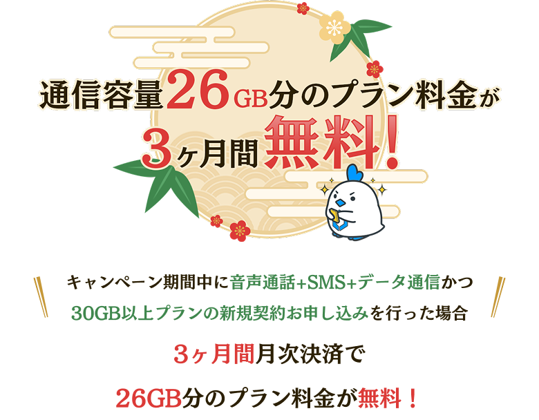 通信容量26GB分のプラン料金が3ヶ月分無料! キャンペーン期間中に音声通話+SMS+データ通信かつ30GB以上プランの新規契約お申し込みを行った場合 3ヶ月間月次決済で26GB分のプラン料金が無料！