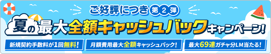 ご好評につき第2弾 夏の最大全額キャッシュバックキャンペーン！ 新規契約手数料が一回無料！ 月額費用最大全額キャッシュバック！ 最大69連ガチャ分LM当たる！