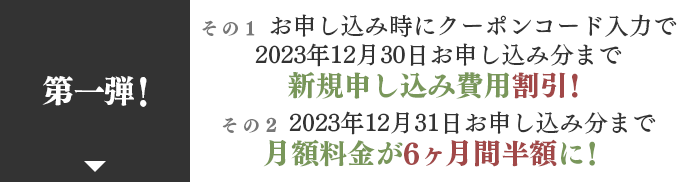 第一弾！ お申し込み時にクーポンコード入力で2023年12月30日お申し込み分まで新規申し込み費用割引！ その2 2023年12月31日お申し込み分まで月額料金が6ヶ月間半額に！