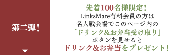 先着100名様限定！LinksMate有料会員の方は名人戦会場でこのページ内の｢ドリンク&お弁当受け取り」ボタンを見せるとドリンク&お弁当をプレゼント！