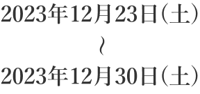 2023年12月23日(土) ～ 2023年12月30日(土)